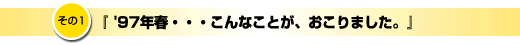 その1「97年春、こんなことが起こりました」