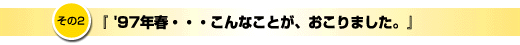 その2「97年春、こんなことが起こりました」