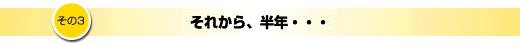 その3「それから、半年・・・」