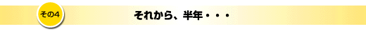 その4「それから、半年・・・」