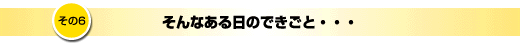その6「そんなある日のできごと」